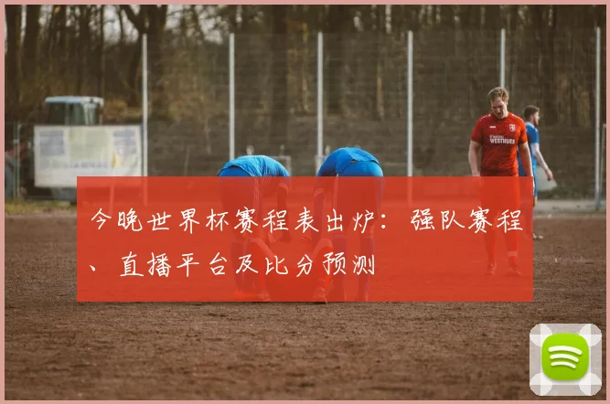 今晚世界杯赛程表出炉：强队赛程、直播平台及比分预测