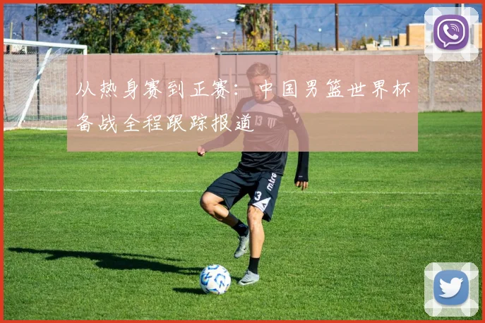 从热身赛到正赛：中国男篮世界杯备战全程跟踪报道