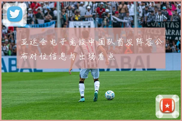 亚运会电子竞技中国队首发阵容公布对位信息与出场看点