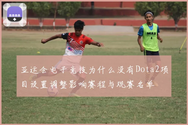 亚运会电子竞技为什么没有Dota2项目设置调整影响赛程与观赛名单