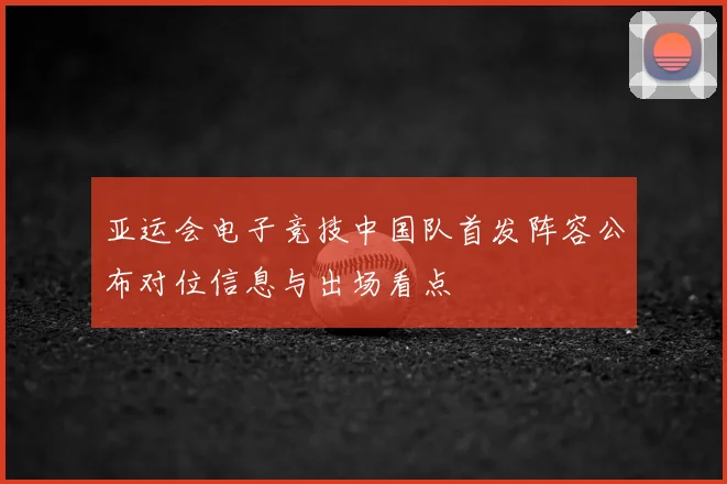 亚运会电子竞技中国队首发阵容公布对位信息与出场看点