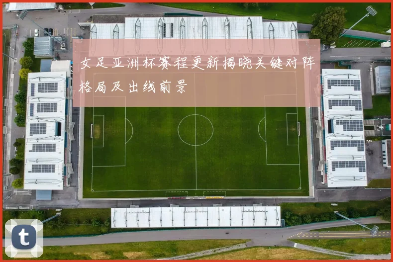 女足亚洲杯赛程更新揭晓关键对阵格局及出线前景