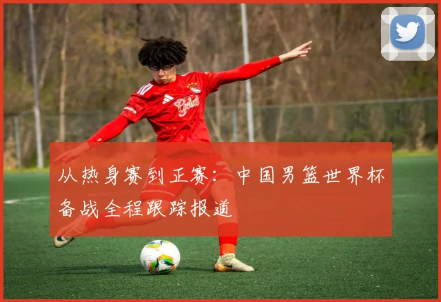 从热身赛到正赛：中国男篮世界杯备战全程跟踪报道