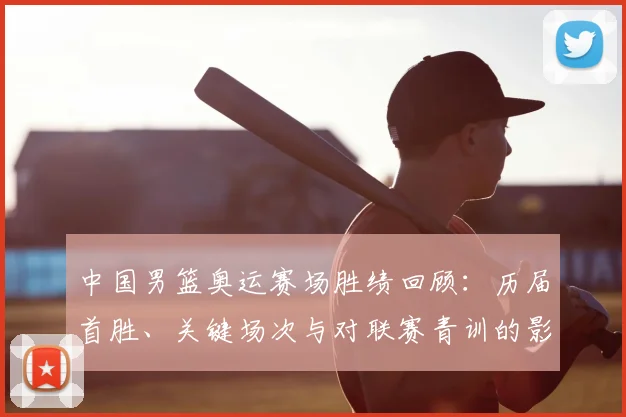 中国男篮奥运赛场胜绩回顾：历届首胜、关键场次与对联赛青训的影响