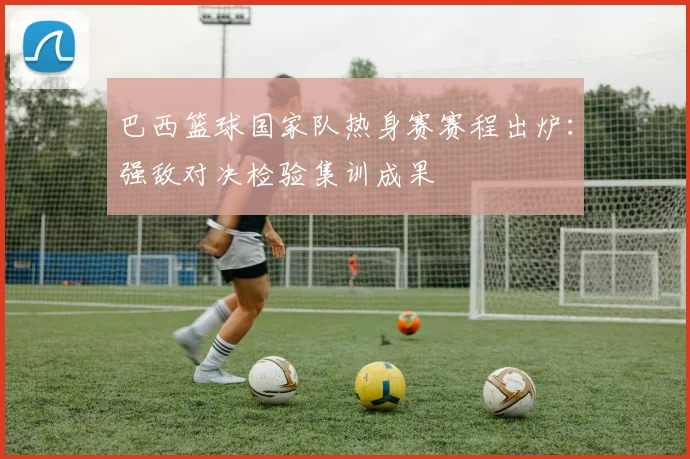 巴西篮球国家队热身赛赛程出炉：强敌对决检验集训成果