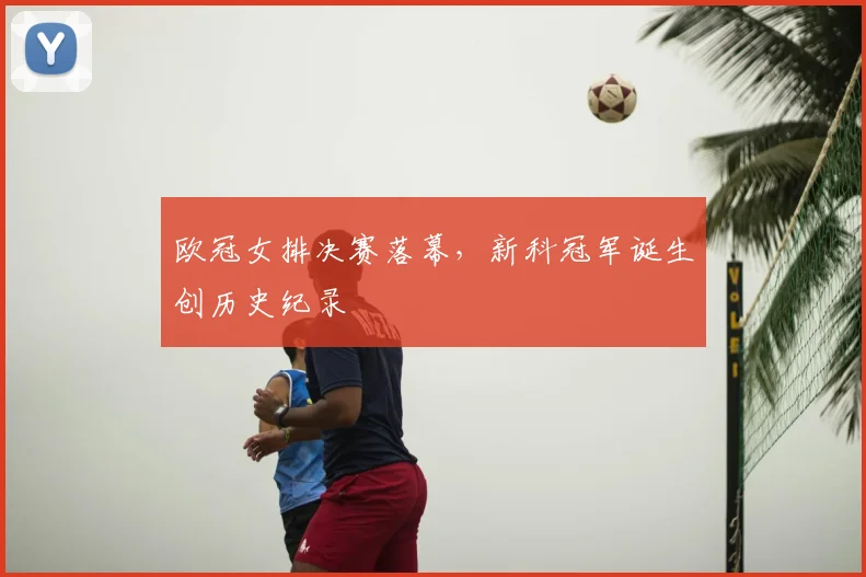 欧冠女排决赛落幕，新科冠军诞生创历史纪录
