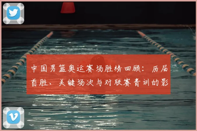 中国男篮奥运赛场胜绩回顾：历届首胜、关键场次与对联赛青训的影响