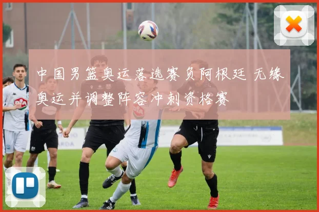 中国男篮奥运落选赛负阿根廷 无缘奥运并调整阵容冲刺资格赛