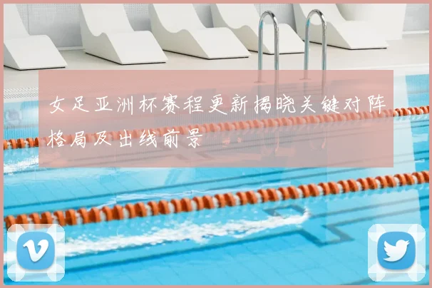 女足亚洲杯赛程更新揭晓关键对阵格局及出线前景