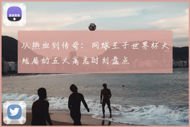 从热血到传奇：网球王子世界杯大结局的五大高光时刻盘点