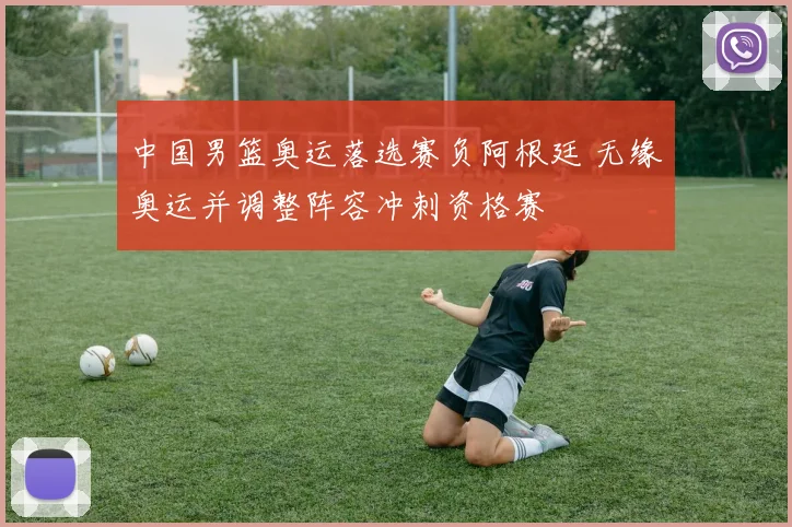 中国男篮奥运落选赛负阿根廷 无缘奥运并调整阵容冲刺资格赛